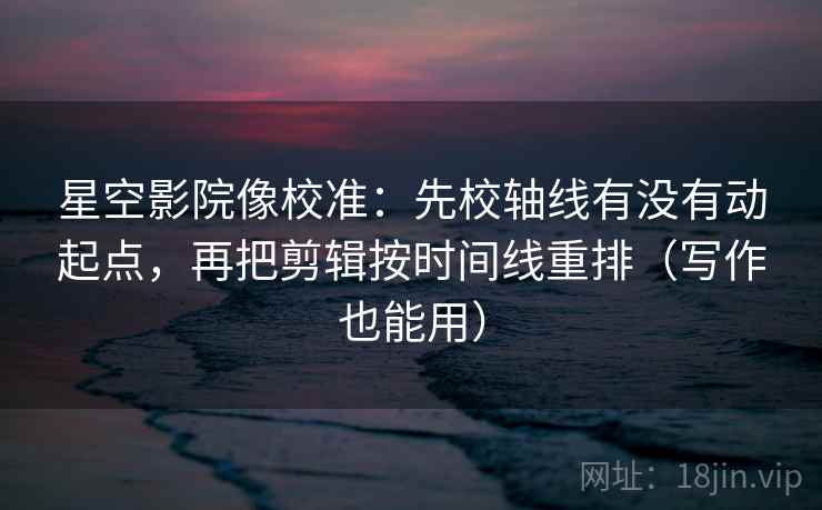 星空影院像校准：先校轴线有没有动起点，再把剪辑按时间线重排（写作也能用）