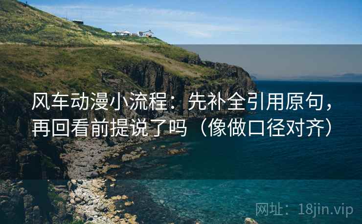 风车动漫小流程：先补全引用原句，再回看前提说了吗（像做口径对齐）