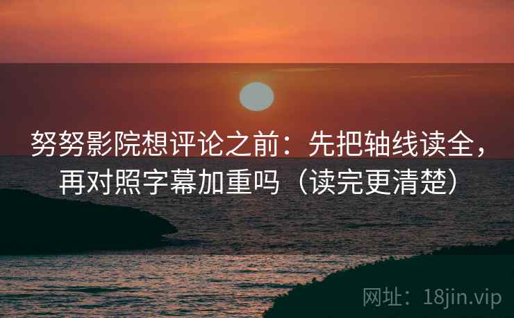 努努影院想评论之前：先把轴线读全，再对照字幕加重吗（读完更清楚）