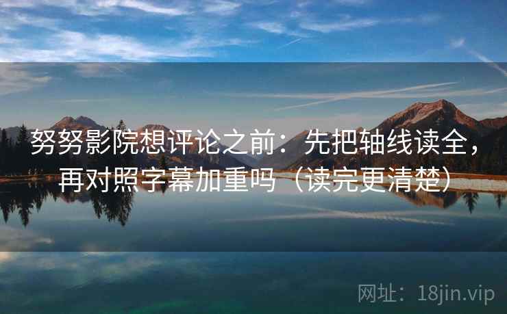 努努影院想评论之前：先把轴线读全，再对照字幕加重吗（读完更清楚）