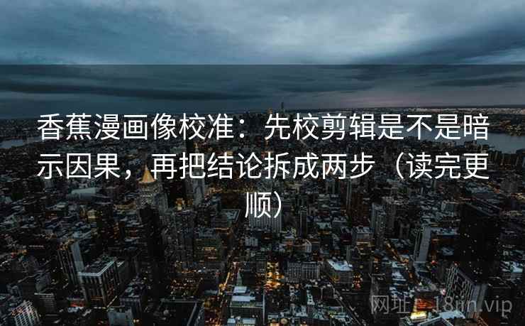 香蕉漫画像校准：先校剪辑是不是暗示因果，再把结论拆成两步（读完更顺）