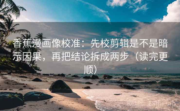 香蕉漫画像校准：先校剪辑是不是暗示因果，再把结论拆成两步（读完更顺）
