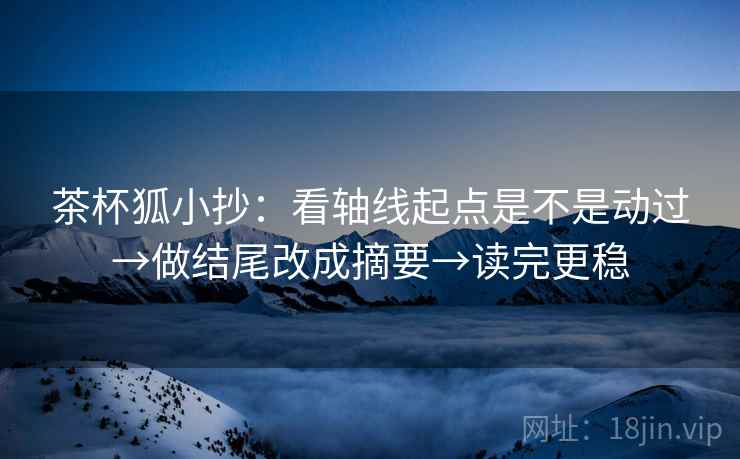 茶杯狐小抄：看轴线起点是不是动过→做结尾改成摘要→读完更稳