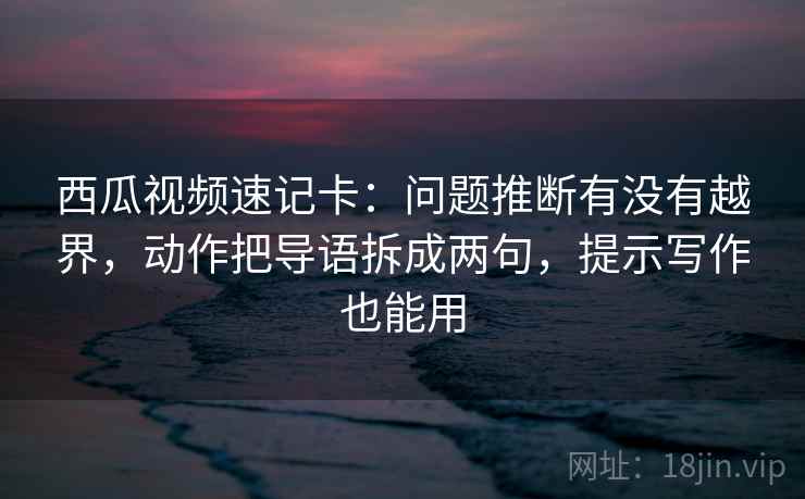 西瓜视频速记卡：问题推断有没有越界，动作把导语拆成两句，提示写作也能用