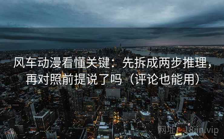 风车动漫看懂关键：先拆成两步推理，再对照前提说了吗（评论也能用）