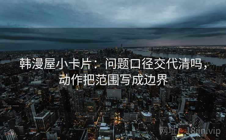 韩漫屋小卡片：问题口径交代清吗，动作把范围写成边界