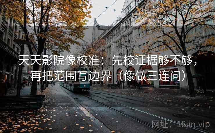 天天影院像校准：先校证据够不够，再把范围写边界（像做三连问）