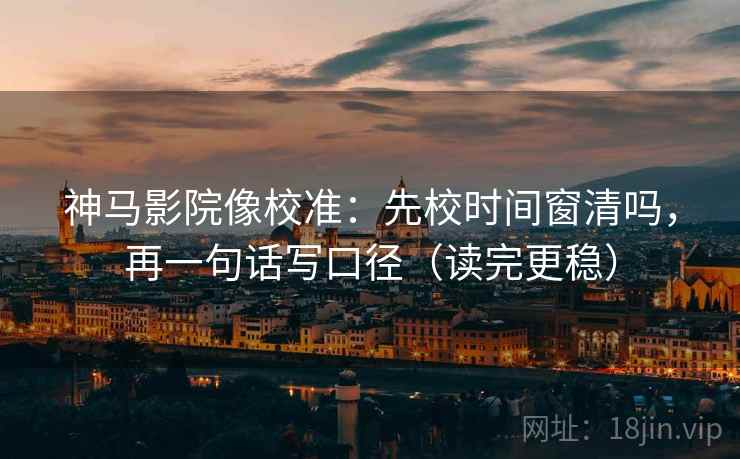神马影院像校准：先校时间窗清吗，再一句话写口径（读完更稳）