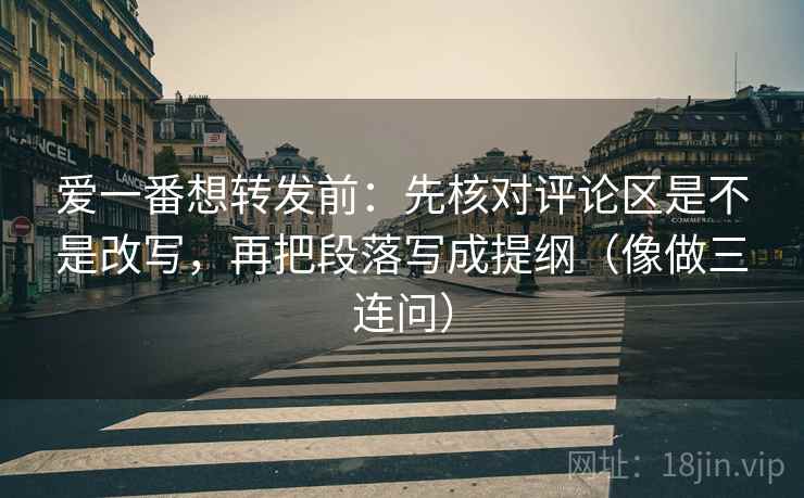 爱一番想转发前：先核对评论区是不是改写，再把段落写成提纲（像做三连问）