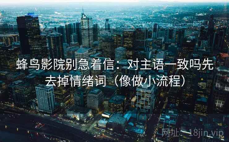 蜂鸟影院别急着信：对主语一致吗先去掉情绪词（像做小流程）