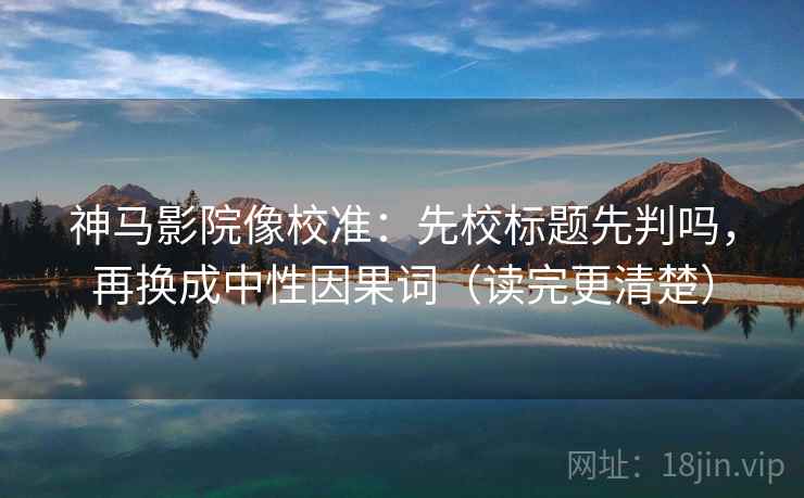 神马影院像校准：先校标题先判吗，再换成中性因果词（读完更清楚）