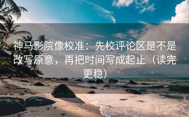 神马影院像校准：先校评论区是不是改写原意，再把时间写成起止（读完更稳）