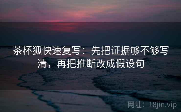 茶杯狐快速复写：先把证据够不够写清，再把推断改成假设句