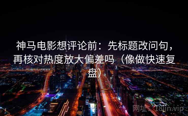 神马电影想评论前：先标题改问句，再核对热度放大偏差吗（像做快速复盘）