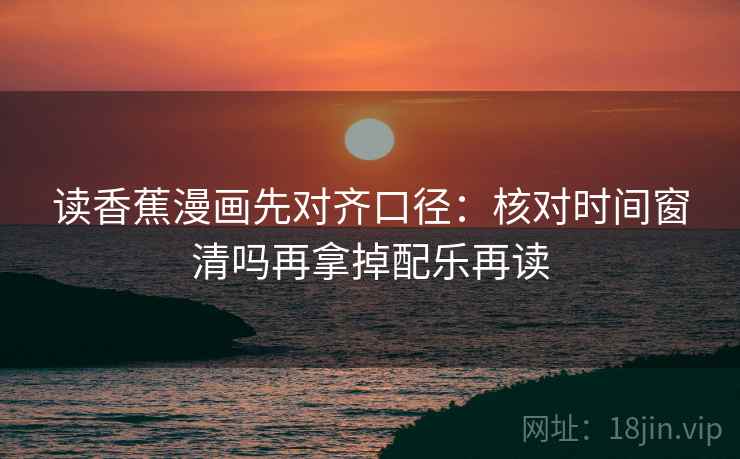 读香蕉漫画先对齐口径：核对时间窗清吗再拿掉配乐再读