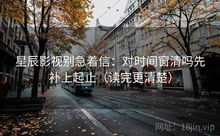 星辰影视别急着信：对时间窗清吗先补上起止（读完更清楚）