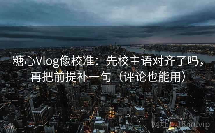 糖心Vlog像校准：先校主语对齐了吗，再把前提补一句（评论也能用）