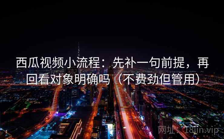 西瓜视频小流程：先补一句前提，再回看对象明确吗（不费劲但管用）