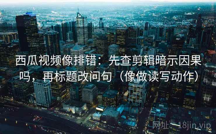 西瓜视频像排错：先查剪辑暗示因果吗，再标题改问句（像做读写动作）