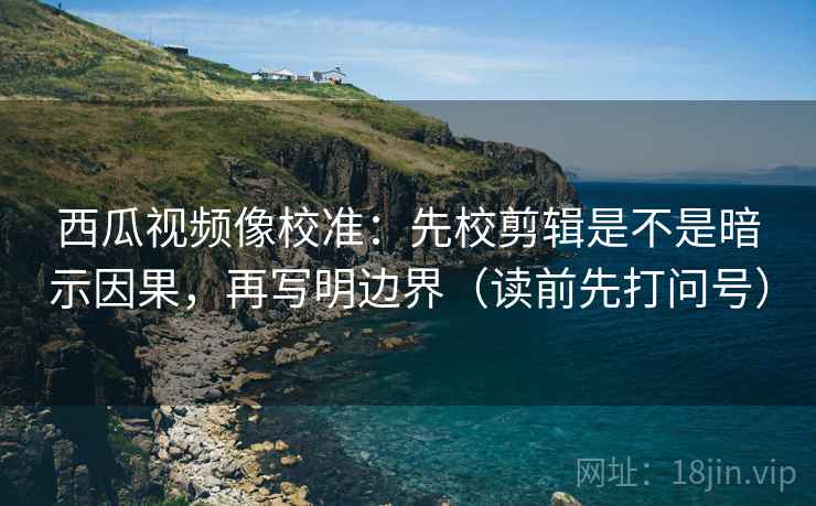 西瓜视频像校准：先校剪辑是不是暗示因果，再写明边界（读前先打问号）