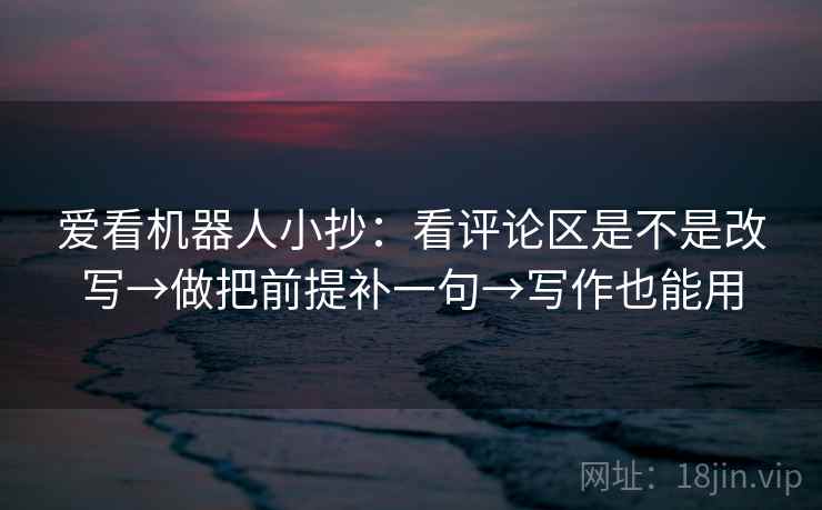 爱看机器人小抄:看评论区是不是改写→做把前提补一句→写作也能用 爱看机器人小抄:看评论区是不是改写→做把前提补一句→写作也能用